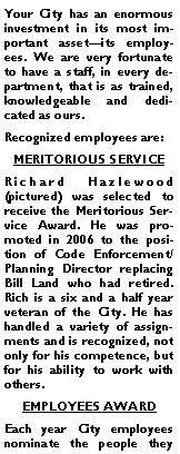 Text Box: Your City has an enormous investment in its most important asset�its employees. We are very fortunate to have a staff, in every department, that is as trained, knowledgeable and dedicated as ours.Recognized employees are:MERITORIOUS SERVICERichard Hazlewood (pictured) was selected to receive the Meritorious Service Award. He was promoted in 2006 to the position of Code Enforcement/Planning Director replacing Bill Land who had retired. Rich is a six and a half year veteran of the City. He has handled a variety of assignments and is recognized, not only for his competence, but for his ability to work with others. EMPLOYEES AWARDEach year City employees nominate the people they 